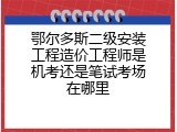 鄂尔多斯二级安装工程造价工程师是机考还是笔试考场在哪里