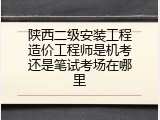 陕西二级安装工程造价工程师是机考还是笔试考场在哪里
