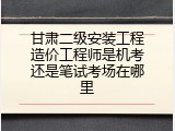 甘肃二级安装工程造价工程师是机考还是笔试考场在哪里