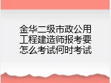 金华二级市政公用工程建造师报考要怎么考试何时考试