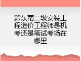 黔东南二级安装工程造价工程师是机考还是笔试考场在哪里