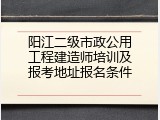 阳江二级市政公用工程建造师培训及报考地址报名条件