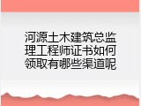 河源土木建筑总监理工程师证书如何领取有哪些渠道呢
