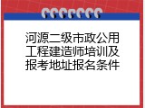 河源二级市政公用工程建造师培训及报考地址报名条件