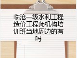 临沧一级水利工程造价工程师机构培训班当地周边的有吗