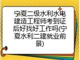宁夏二级水利水电建造工程师考到证后好找好工作吗(宁夏水利二建就业前景)