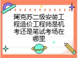 阿克苏二级安装工程造价工程师是机考还是笔试考场在哪里