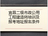 宜昌二级市政公用工程建造师培训及报考地址报名条件