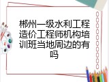 郴州一级水利工程造价工程师机构培训班当地周边的有吗