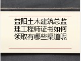 益阳土木建筑总监理工程师证书如何领取有哪些渠道呢