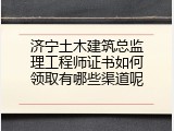 济宁土木建筑总监理工程师证书如何领取有哪些渠道呢