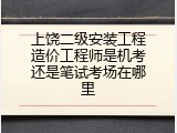 上饶二级安装工程造价工程师是机考还是笔试考场在哪里