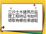 三沙土木建筑总监理工程师证书如何领取有哪些渠道呢