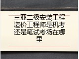 三亚二级安装工程造价工程师是机考还是笔试考场在哪里