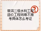 普洱二级水利工程造价工程师难不难考具体怎么考证