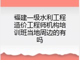 福建一级水利工程造价工程师机构培训班当地周边的有吗