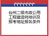 台州二级市政公用工程建造师培训及报考地址报名条件