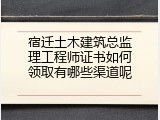 宿迁土木建筑总监理工程师证书如何领取有哪些渠道呢