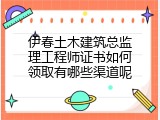 伊春土木建筑总监理工程师证书如何领取有哪些渠道呢