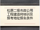 松原二级市政公用工程建造师培训及报考地址报名条件