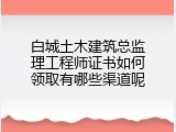白城土木建筑总监理工程师证书如何领取有哪些渠道呢