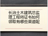 长治土木建筑总监理工程师证书如何领取有哪些渠道呢