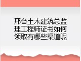 邢台土木建筑总监理工程师证书如何领取有哪些渠道呢