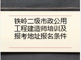 铁岭二级市政公用工程建造师培训及报考地址报名条件