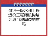 盘锦一级水利工程造价工程师机构培训班当地周边的有吗