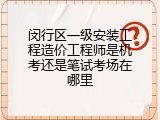 闵行区一级安装工程造价工程师是机考还是笔试考场在哪里