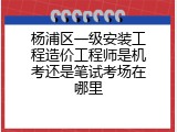 杨浦区一级安装工程造价工程师是机考还是笔试考场在哪里
