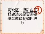 河北区二级矿业工程建造师是否需要继续教育呢如何进行