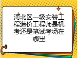 河北区一级安装工程造价工程师是机考还是笔试考场在哪里