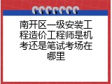南开区一级安装工程造价工程师是机考还是笔试考场在哪里