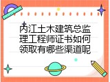 内江土木建筑总监理工程师证书如何领取有哪些渠道呢
