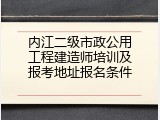 内江二级市政公用工程建造师培训及报考地址报名条件