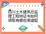 四川土木建筑总监理工程师证书如何领取有哪些渠道呢