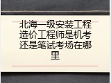 北海一级安装工程造价工程师是机考还是笔试考场在哪里