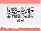 防城港一级安装工程造价工程师是机考还是笔试考场在哪里