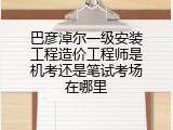 巴彦淖尔一级安装工程造价工程师是机考还是笔试考场在哪里