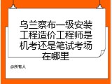 乌兰察布一级安装工程造价工程师是机考还是笔试考场在哪里