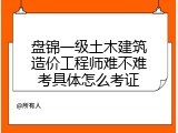 盘锦一级土木建筑造价工程师难不难考具体怎么考证
