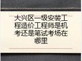 大兴区一级安装工程造价工程师是机考还是笔试考场在哪里