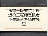 玉树一级安装工程造价工程师是机考还是笔试考场在哪里