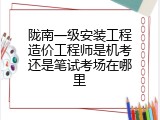 陇南一级安装工程造价工程师是机考还是笔试考场在哪里