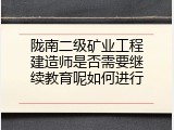 陇南二级矿业工程建造师是否需要继续教育呢如何进行