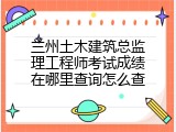 兰州土木建筑总监理工程师考试成绩在哪里查询怎么查