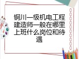 铜川一级机电工程建造师一般在哪里上班什么岗位和待遇