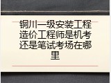 铜川一级安装工程造价工程师是机考还是笔试考场在哪里