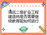 清远二级矿业工程建造师是否需要继续教育呢如何进行